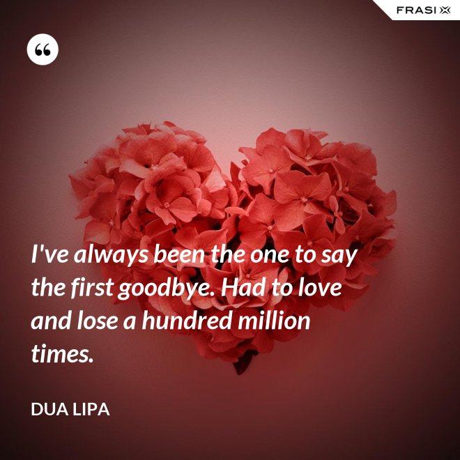 I've always been the one to say the first goodbye. Had to love and lose a hundred million times. - Dua Lipa