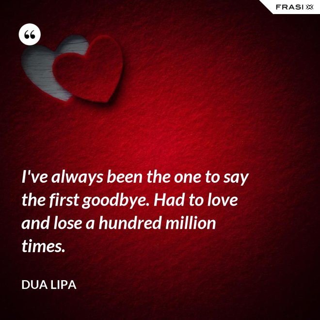 I've always been the one to say the first goodbye. Had to love and lose a hundred million times. - Dua Lipa