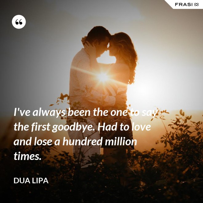I've always been the one to say the first goodbye. Had to love and lose a hundred million times. - Dua Lipa