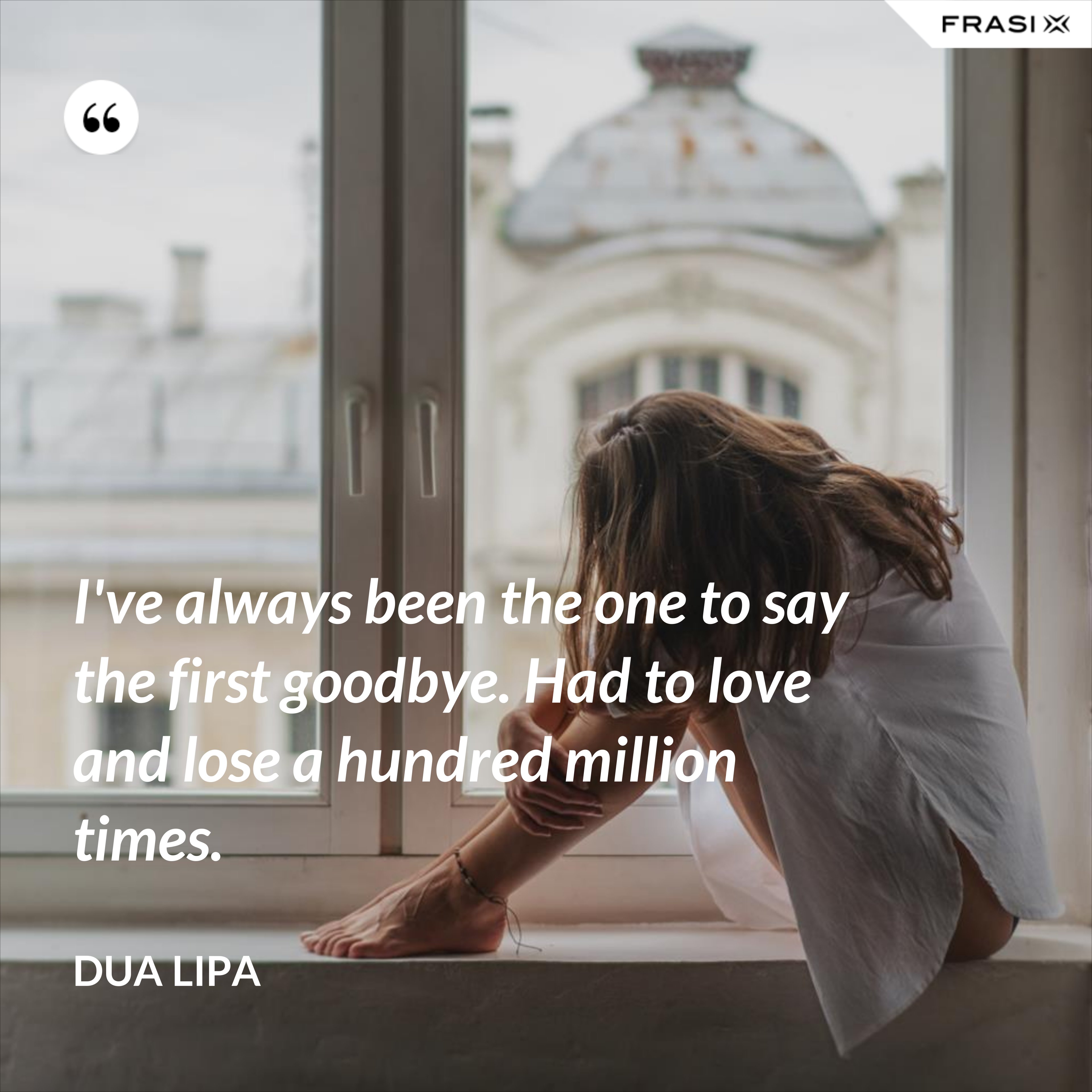 I've always been the one to say the first goodbye. Had to love and lose a hundred million times. - Dua Lipa