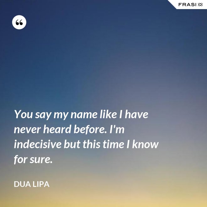 You say my name like I have never heard before. I'm indecisive but this time I know for sure. - Dua Lipa