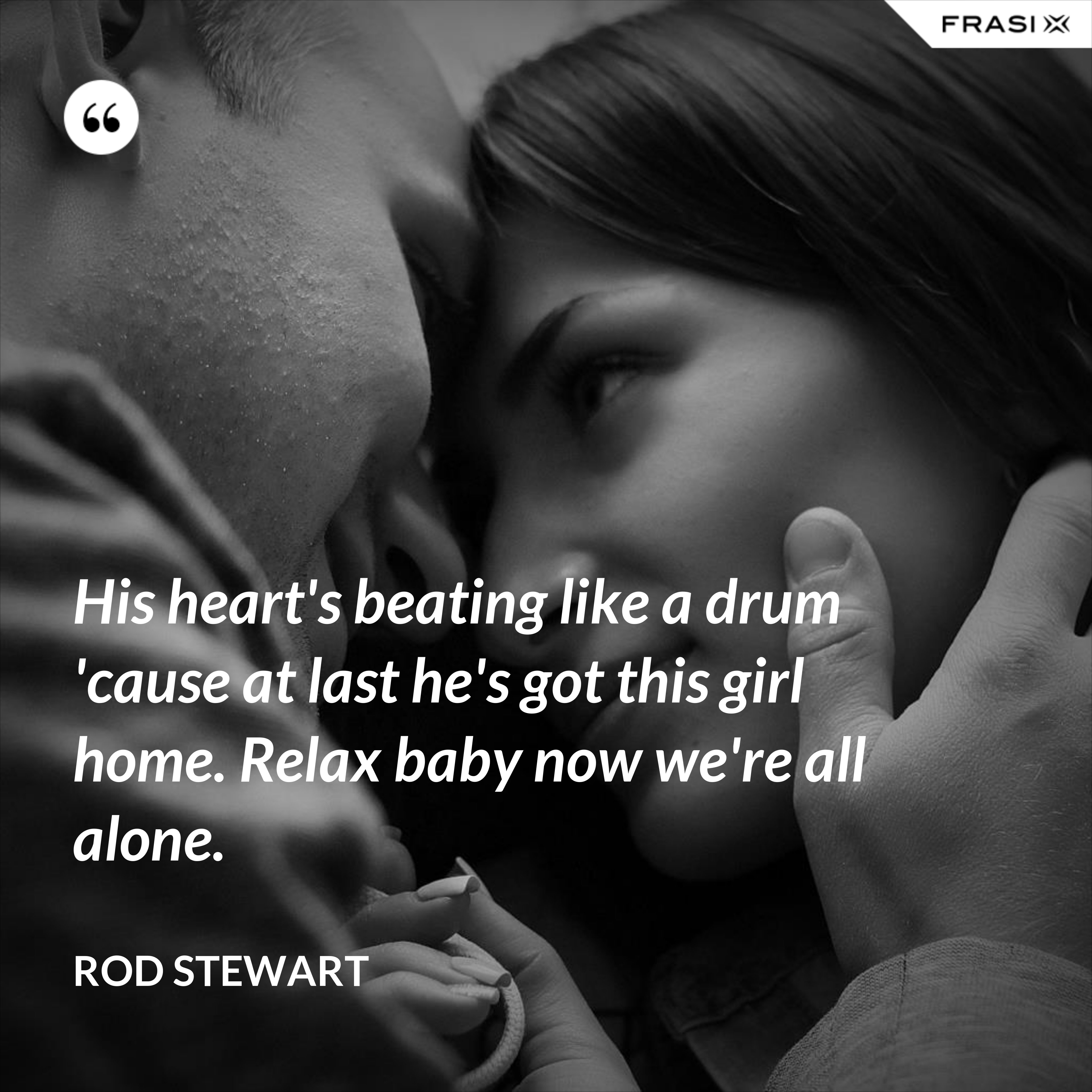 His heart's beating like a drum 'cause at last he's got this girl home. Relax baby now we're all alone. - Rod Stewart