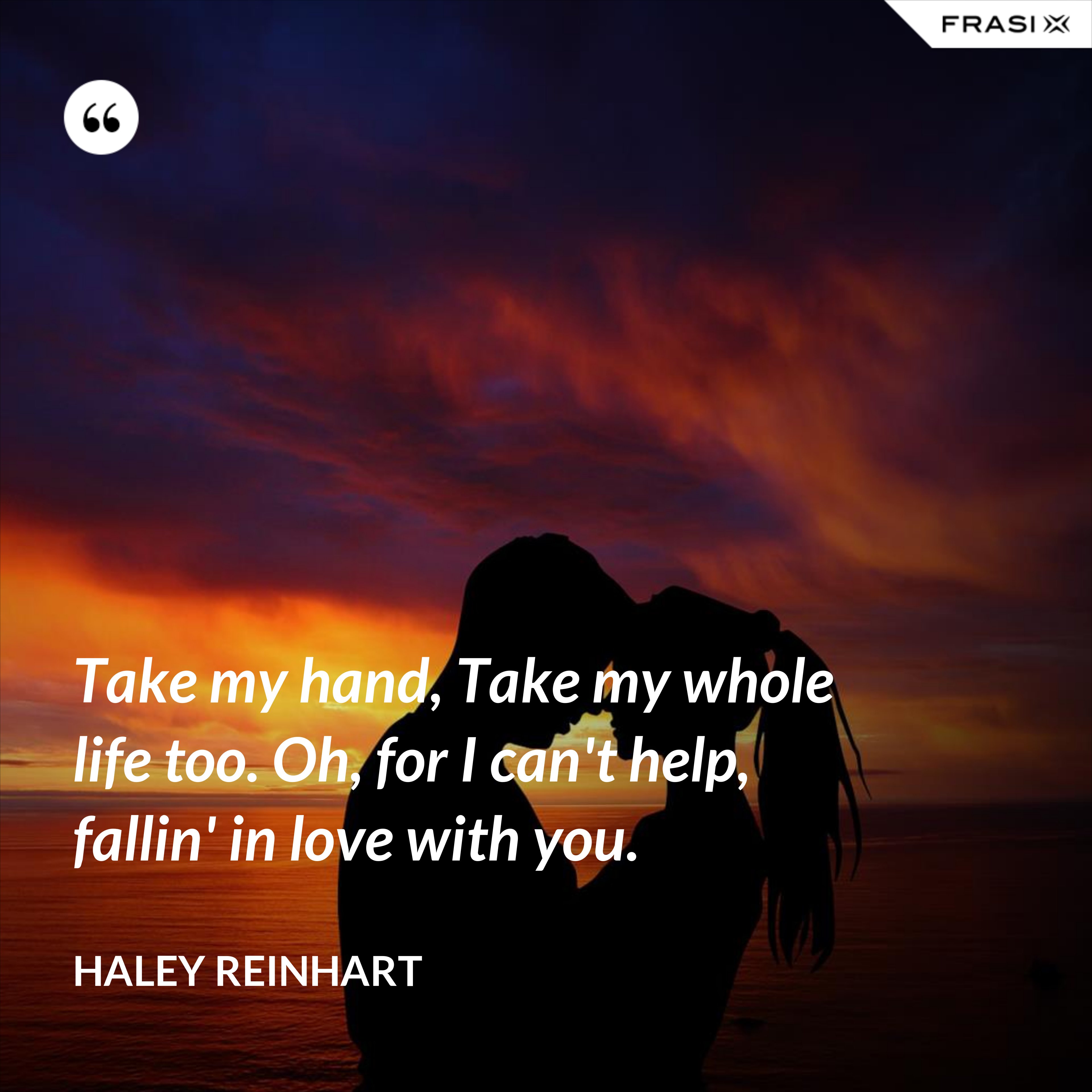 Take my hand, Take my whole life too. Oh, for I can't help, fallin' in love with you. - Haley Reinhart