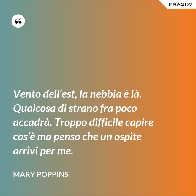 Vento dell’est, la nebbia è là. Qualcosa di strano fra poco accadrà. Troppo difficile capire cos’è ma penso che un ospite arrivi per me. - Mary Poppins