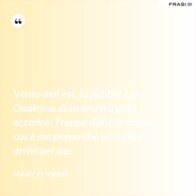Vento dell’est, la nebbia è là. Qualcosa di strano fra poco accadrà. Troppo difficile capire cos’è ma penso che un ospite arrivi per me. - Mary Poppins