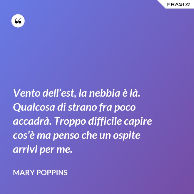 Vento dell’est, la nebbia è là. Qualcosa di strano fra poco accadrà. Troppo difficile capire cos’è ma penso che un ospite arrivi per me. - Mary Poppins