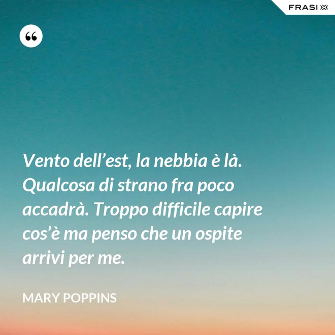 Vento dell’est, la nebbia è là. Qualcosa di strano fra poco accadrà. Troppo difficile capire cos’è ma penso che un ospite arrivi per me. - Mary Poppins