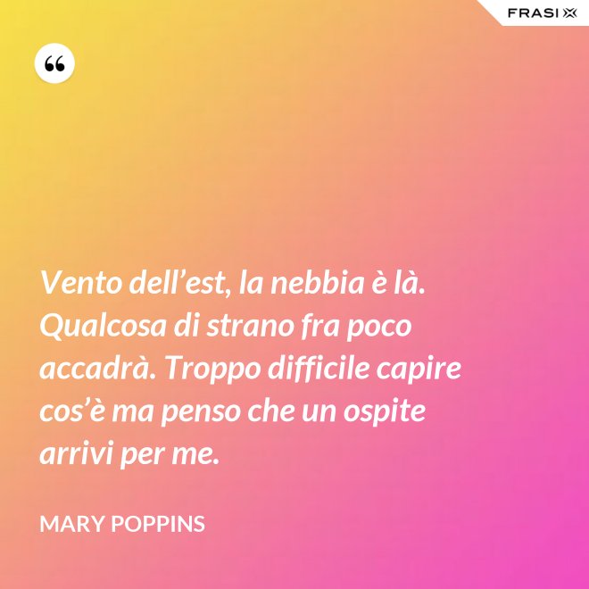 Vento dell’est, la nebbia è là. Qualcosa di strano fra poco accadrà. Troppo difficile capire cos’è ma penso che un ospite arrivi per me. - Mary Poppins