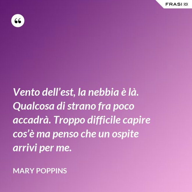 Vento dell’est, la nebbia è là. Qualcosa di strano fra poco accadrà. Troppo difficile capire cos’è ma penso che un ospite arrivi per me. - Mary Poppins