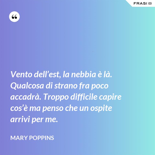Vento dell’est, la nebbia è là. Qualcosa di strano fra poco accadrà. Troppo difficile capire cos’è ma penso che un ospite arrivi per me. - Mary Poppins