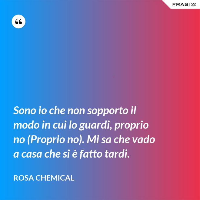 Sono io che non sopporto il modo in cui lo guardi, proprio no (Proprio no). Mi sa che vado a casa che si è fatto tardi. - Rosa Chemical