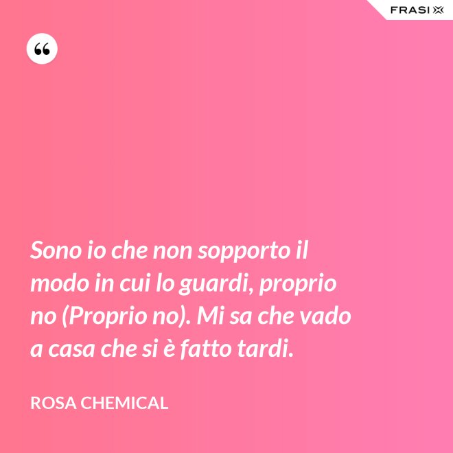 Sono io che non sopporto il modo in cui lo guardi, proprio no (Proprio no). Mi sa che vado a casa che si è fatto tardi. - Rosa Chemical