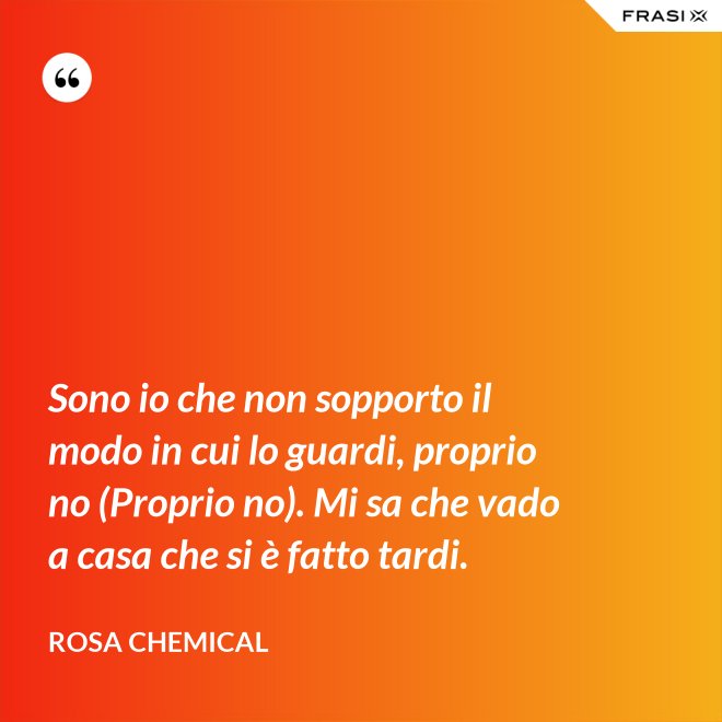Sono io che non sopporto il modo in cui lo guardi, proprio no (Proprio no). Mi sa che vado a casa che si è fatto tardi. - Rosa Chemical