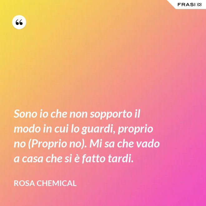 Sono io che non sopporto il modo in cui lo guardi, proprio no (Proprio no). Mi sa che vado a casa che si è fatto tardi. - Rosa Chemical