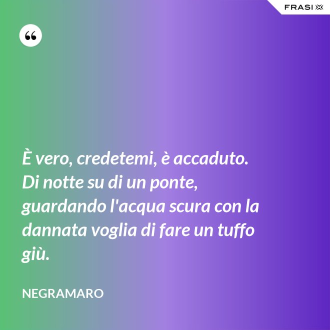 È vero, credetemi, è accaduto. Di notte su di un ponte, guardando l'acqua scura con la dannata voglia di fare un tuffo giù. - Negramaro