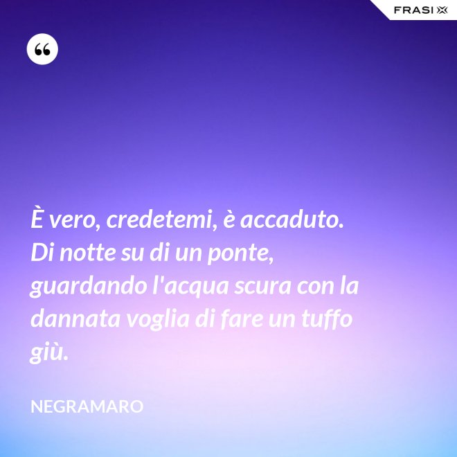 È vero, credetemi, è accaduto. Di notte su di un ponte, guardando l'acqua scura con la dannata voglia di fare un tuffo giù. - Negramaro