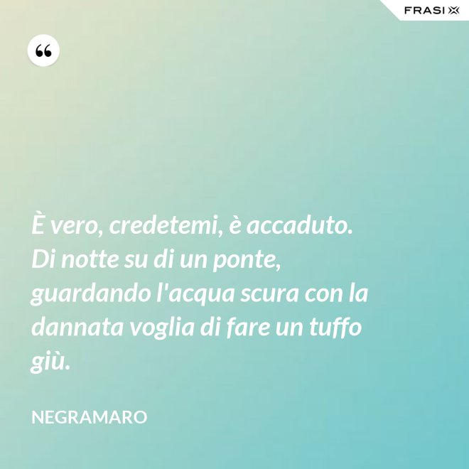 È vero, credetemi, è accaduto. Di notte su di un ponte, guardando l'acqua scura con la dannata voglia di fare un tuffo giù. - Negramaro
