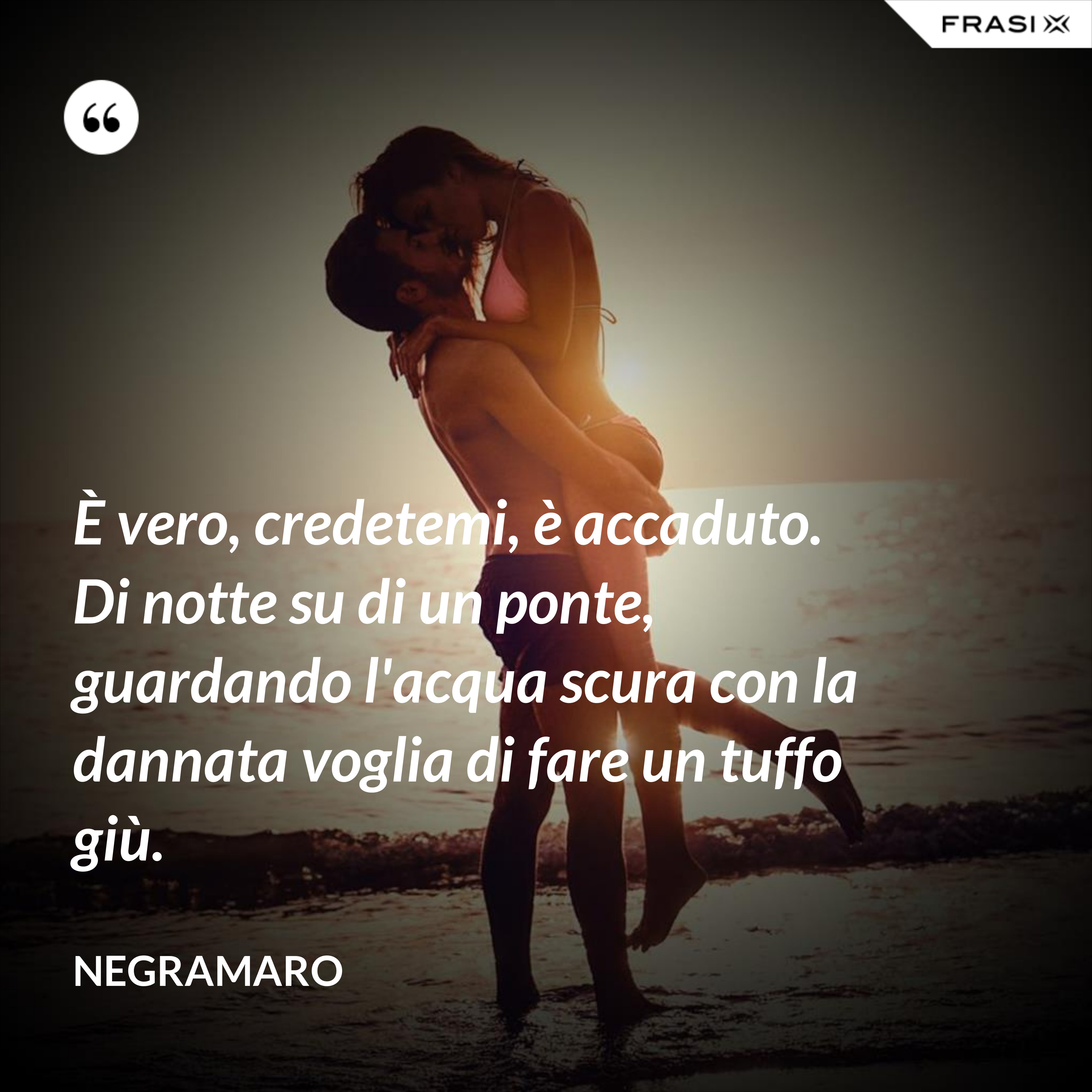 È vero, credetemi, è accaduto. Di notte su di un ponte, guardando l'acqua scura con la dannata voglia di fare un tuffo giù. - Negramaro