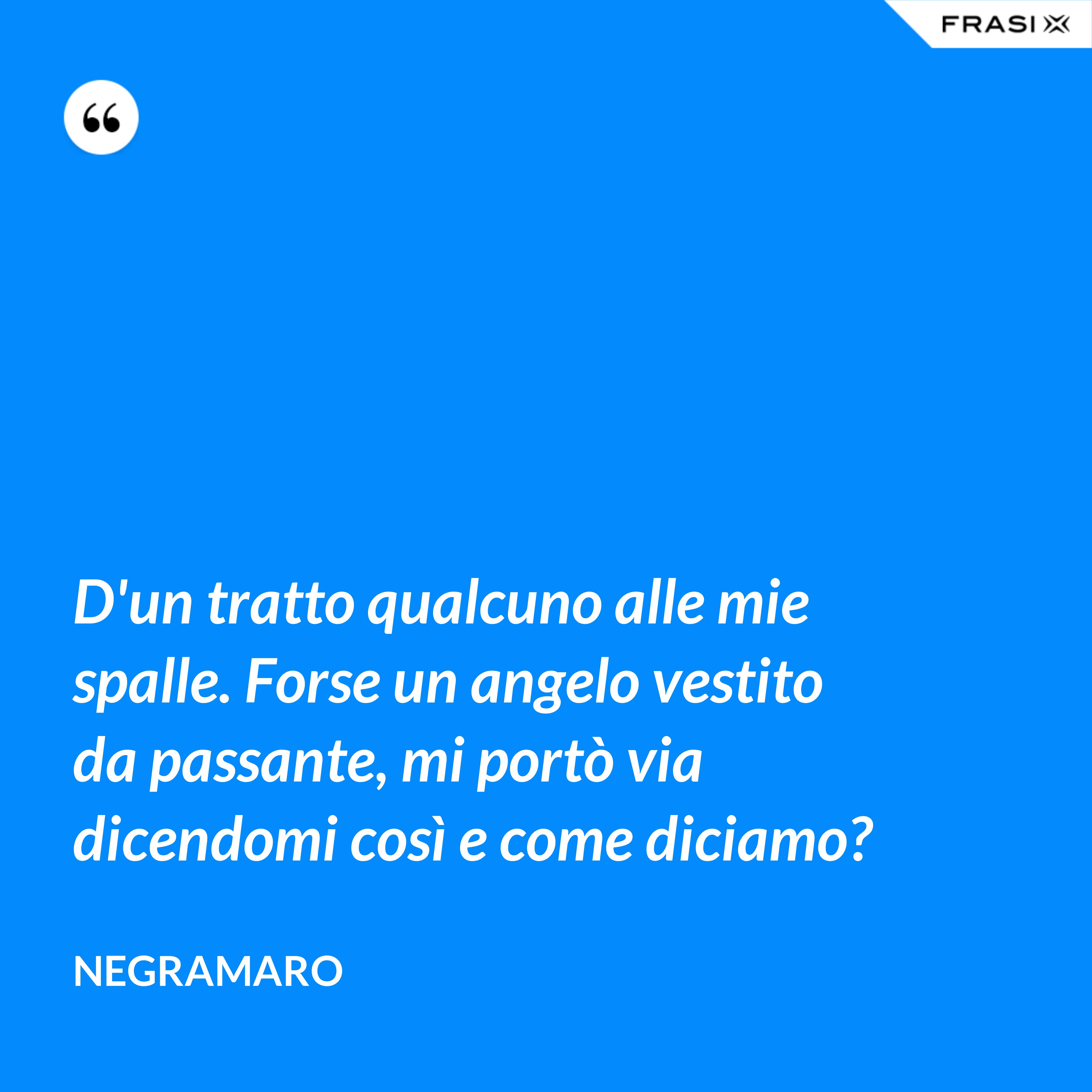 D'un tratto qualcuno alle mie spalle. Forse un angelo vestito da passante, mi portò via dicendomi così e come diciamo? - Negramaro