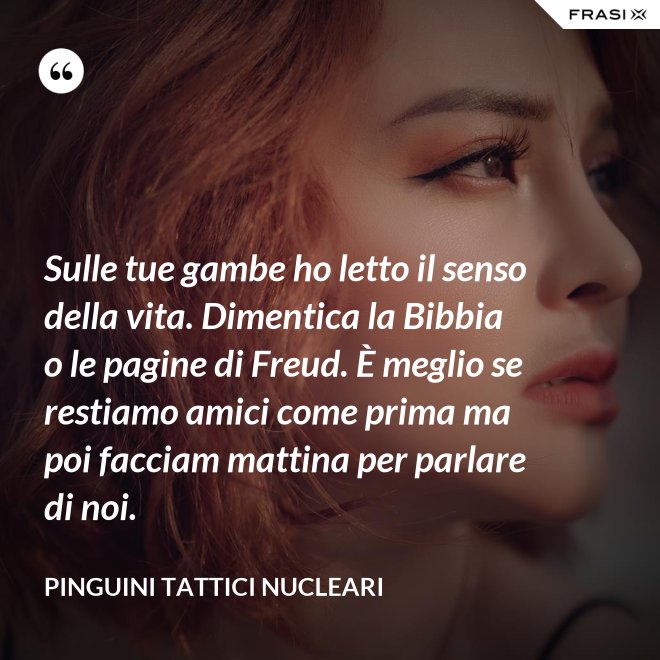 Sulle tue gambe ho letto il senso della vita. Dimentica la Bibbia o le pagine di Freud. È meglio se restiamo amici come prima ma poi facciam mattina per parlare di noi. - Pinguini Tattici Nucleari