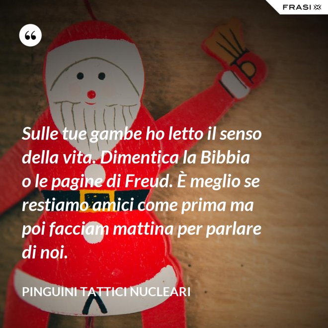 Sulle tue gambe ho letto il senso della vita. Dimentica la Bibbia o le pagine di Freud. È meglio se restiamo amici come prima ma poi facciam mattina per parlare di noi. - Pinguini Tattici Nucleari