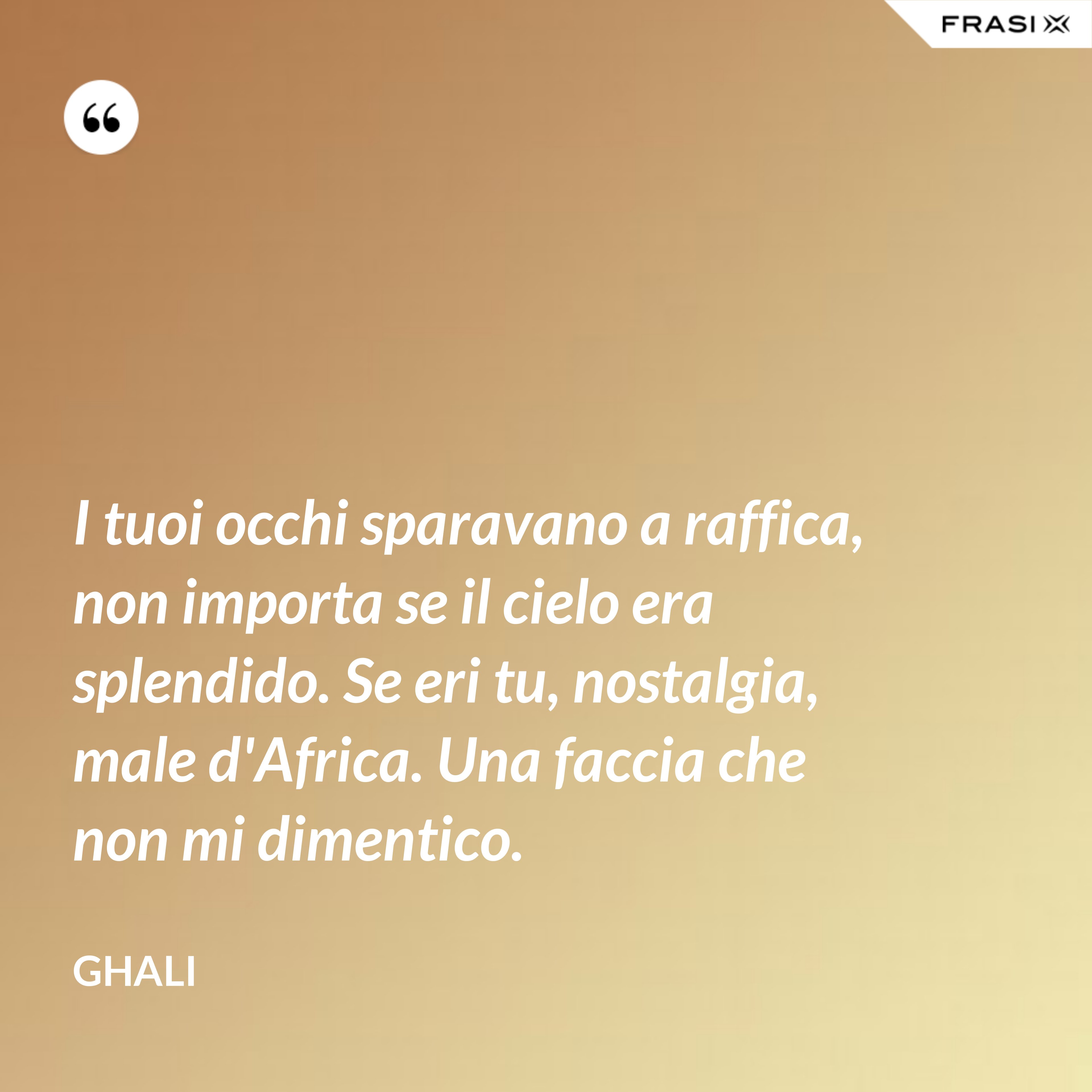 I tuoi occhi sparavano a raffica, non importa se il cielo era splendido. Se eri tu, nostalgia, male d'Africa. Una faccia che non mi dimentico. - GHALI