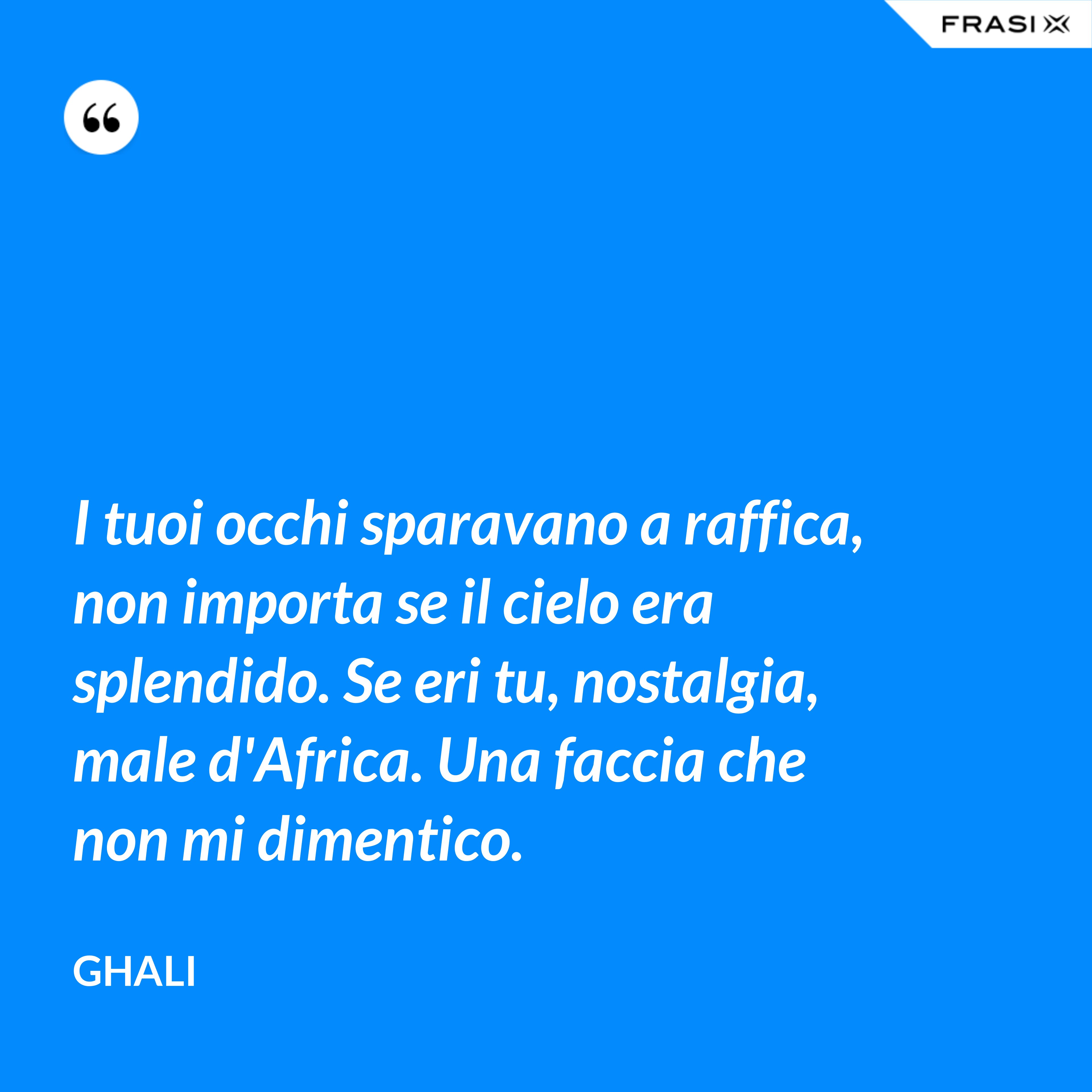 I tuoi occhi sparavano a raffica, non importa se il cielo era splendido. Se eri tu, nostalgia, male d'Africa. Una faccia che non mi dimentico. - GHALI
