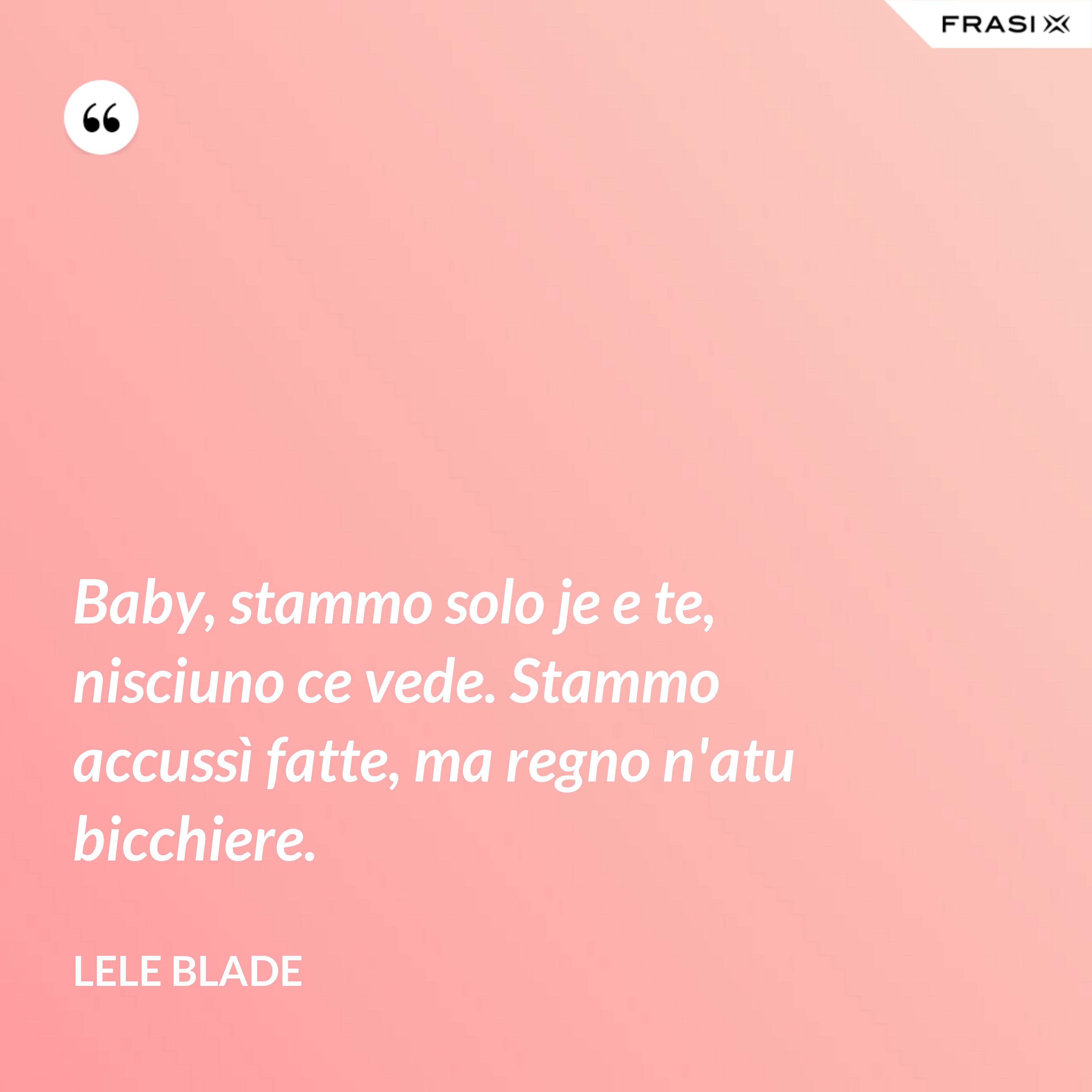 Baby, stammo solo je e te, nisciuno ce vede. Stammo accussì fatte, ma regno n'atu bicchiere. - Lele Blade