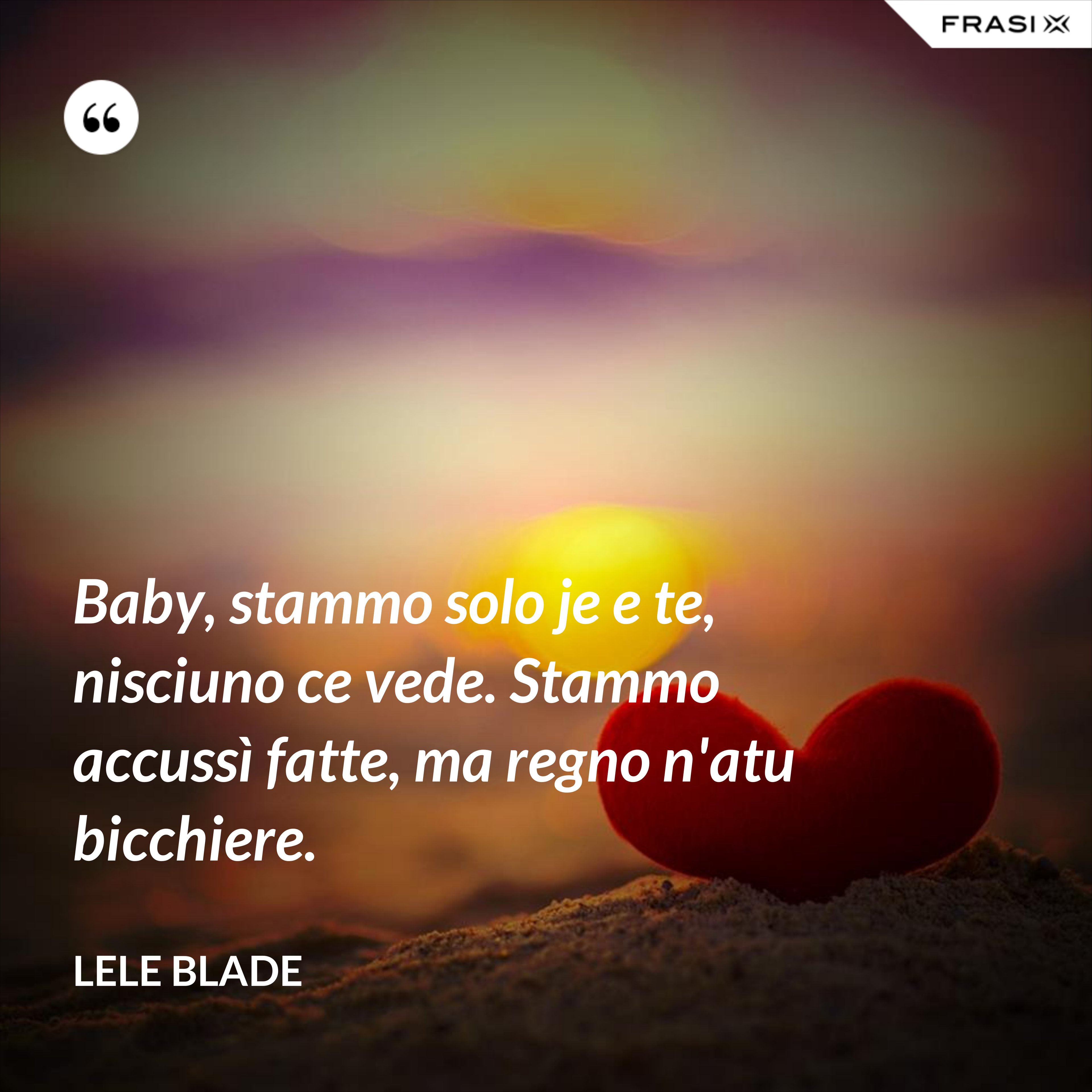Baby, stammo solo je e te, nisciuno ce vede. Stammo accussì fatte, ma regno n'atu bicchiere. - Lele Blade