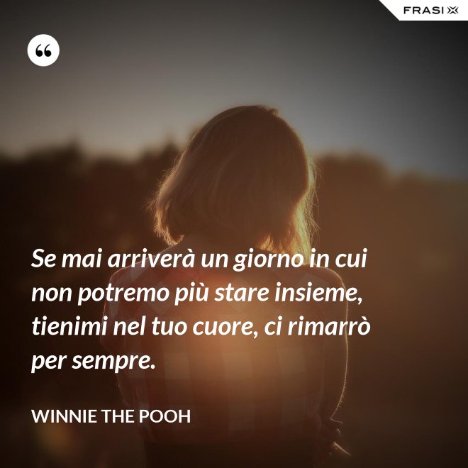Se mai arriverà un giorno in cui non potremo più stare insieme, tienimi nel tuo cuore, ci rimarrò per sempre. - WINNIE THE POOH