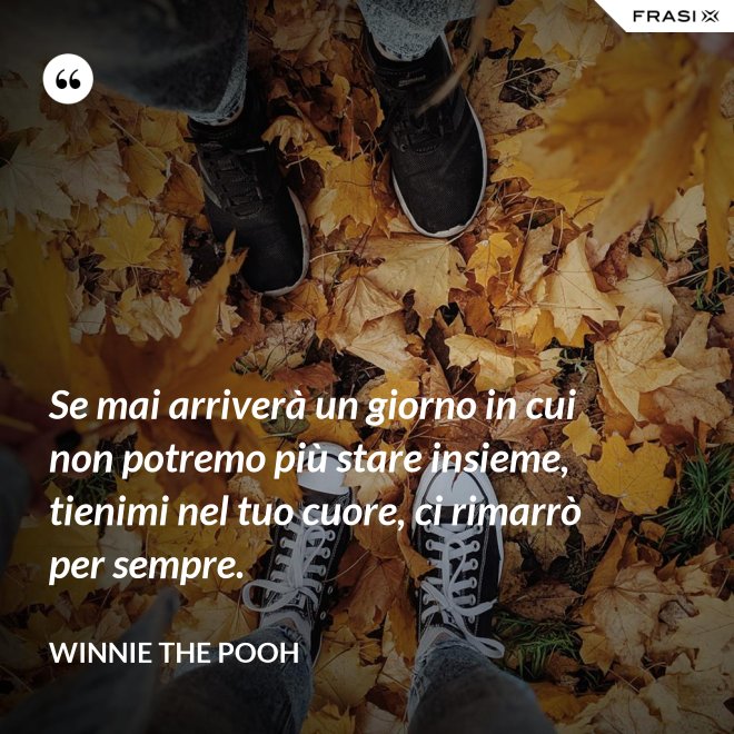 Se mai arriverà un giorno in cui non potremo più stare insieme, tienimi nel tuo cuore, ci rimarrò per sempre. - WINNIE THE POOH