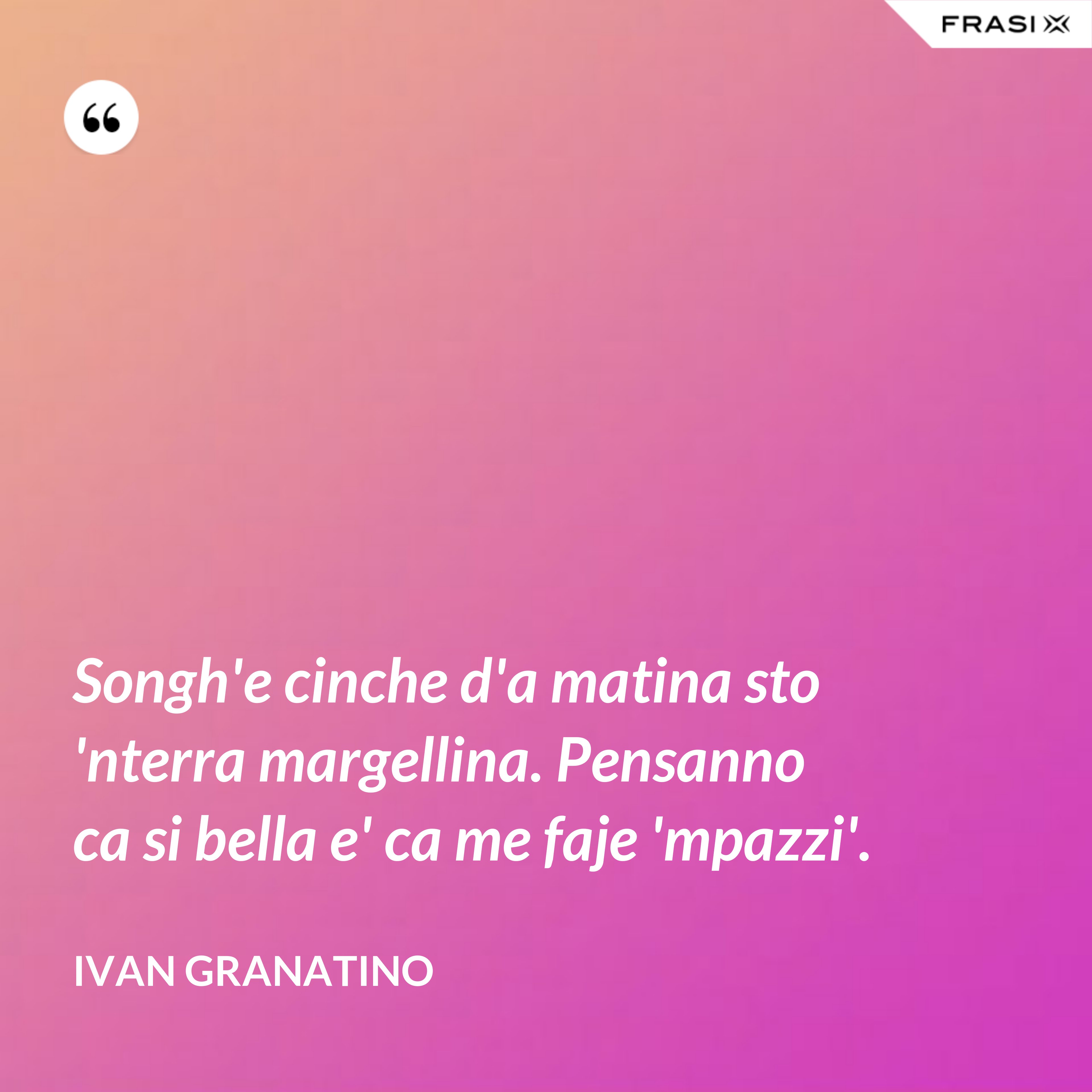 Songh'e cinche d'a matina sto 'nterra margellina. Pensanno ca si bella e' ca me faje 'mpazzi'. - Ivan Granatino