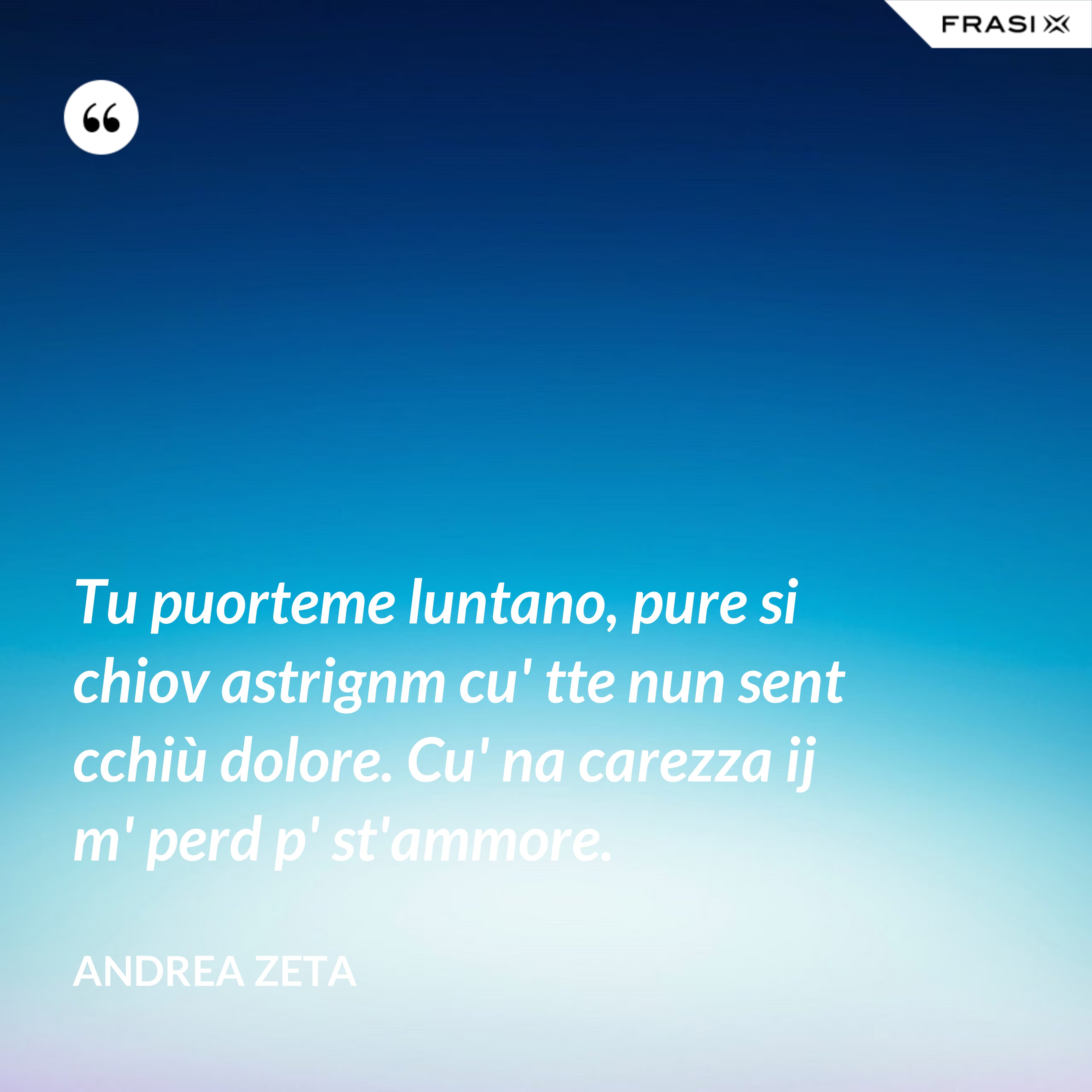Tu puorteme luntano, pure si chiov astrignm cu' tte nun sent cchiù dolore. Cu' na carezza ij m' perd p' st'ammore. - Andrea Zeta