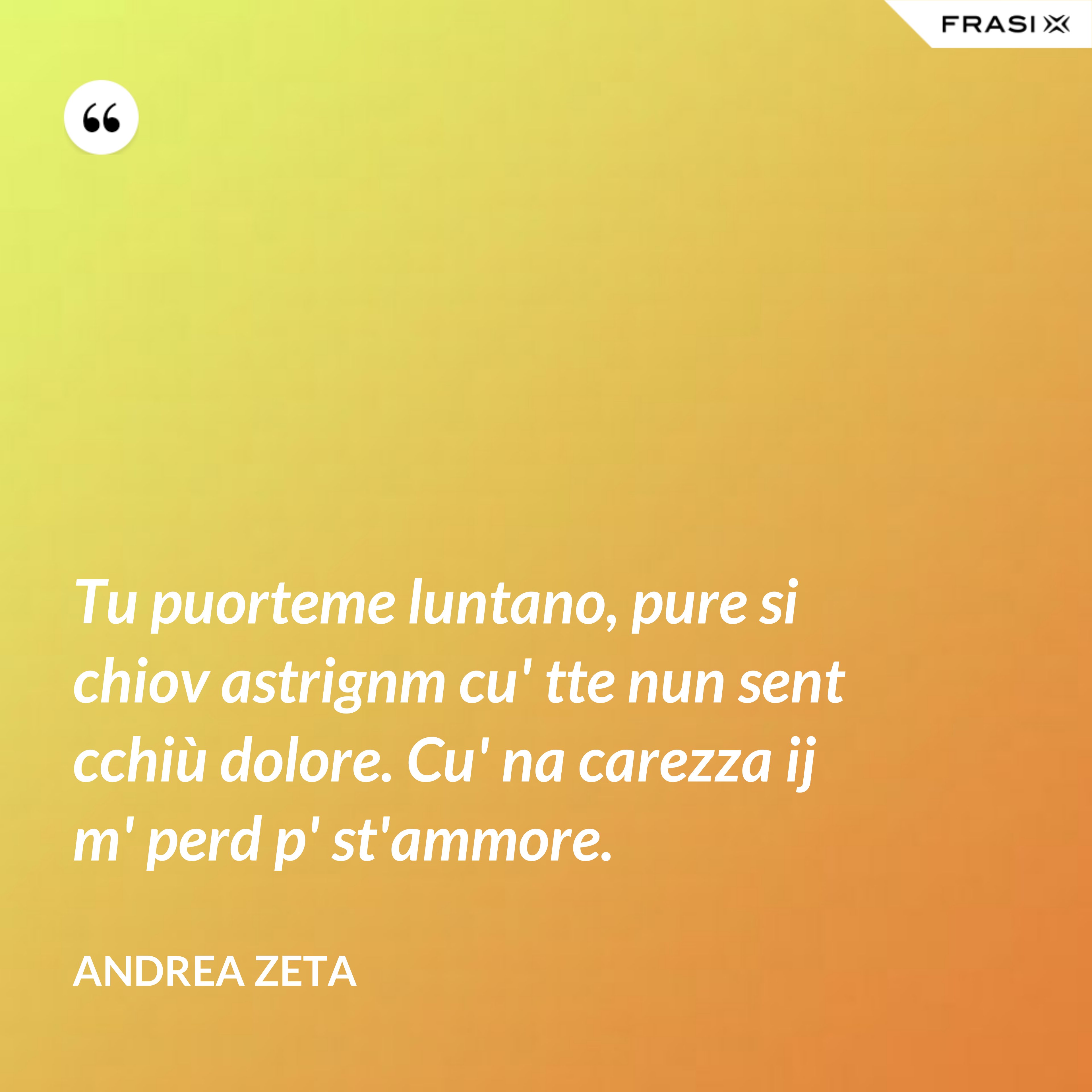 Tu puorteme luntano, pure si chiov astrignm cu' tte nun sent cchiù dolore. Cu' na carezza ij m' perd p' st'ammore. - Andrea Zeta