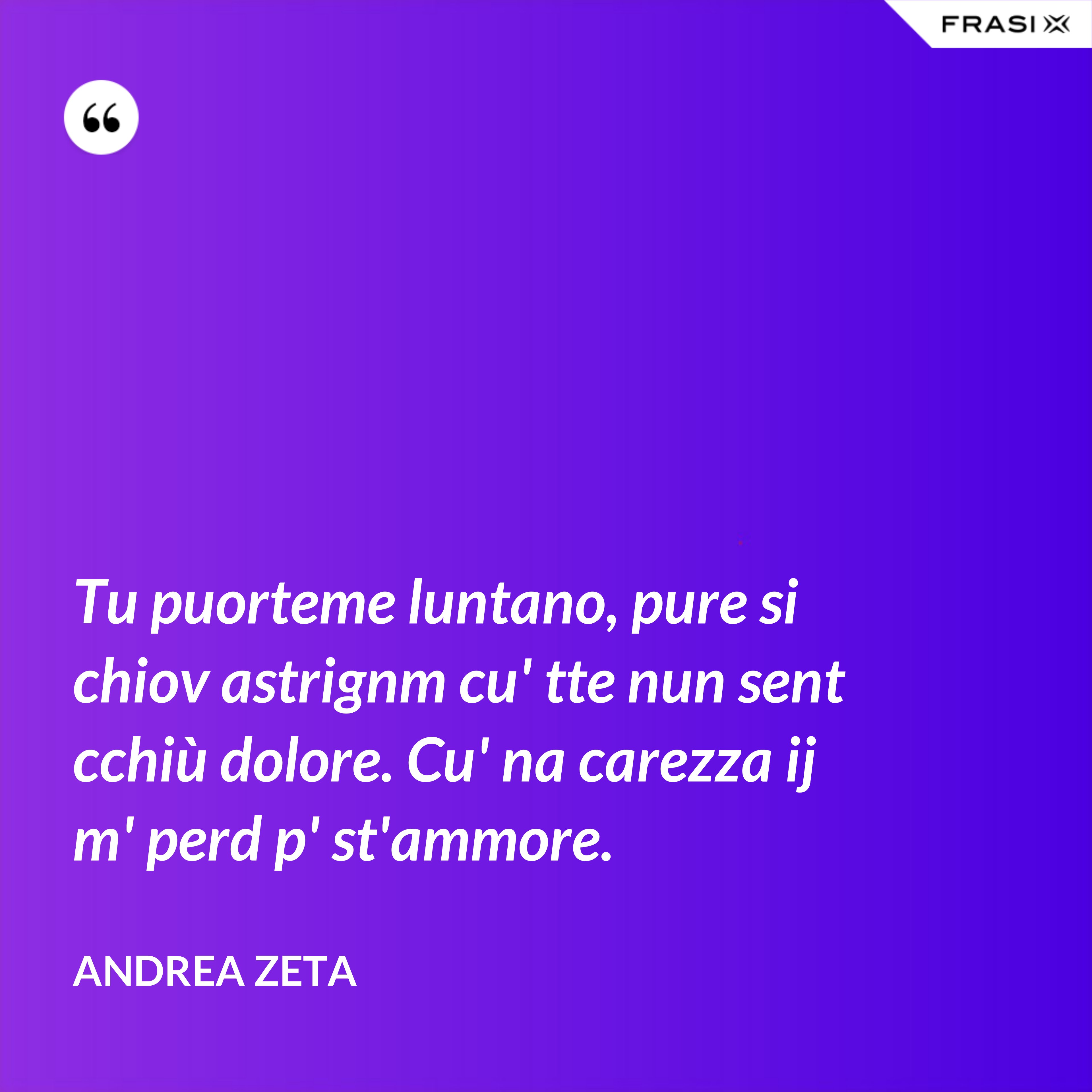 Tu puorteme luntano, pure si chiov astrignm cu' tte nun sent cchiù dolore. Cu' na carezza ij m' perd p' st'ammore. - Andrea Zeta