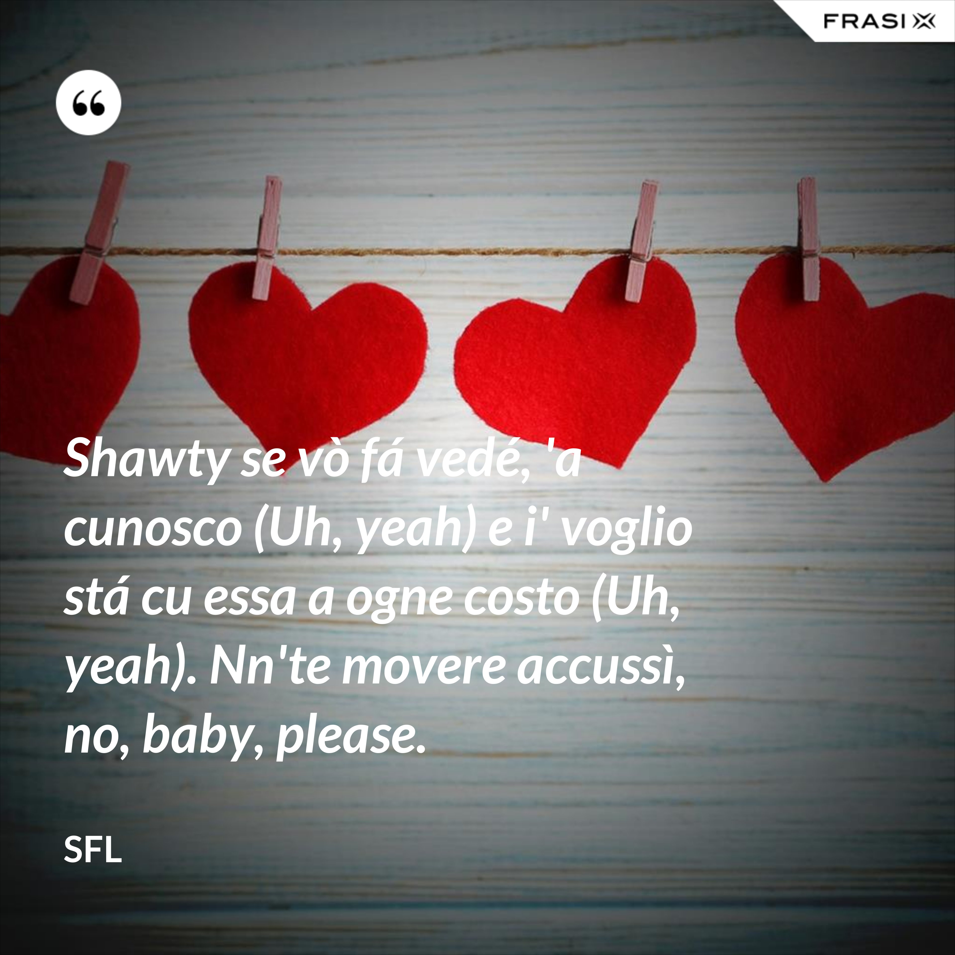 Shawty se vò fá vedé, 'a cunosco (Uh, yeah) e i' voglio stá cu essa a ogne costo (Uh, yeah). Nn'te movere accussì, no, baby, please. - SFL
