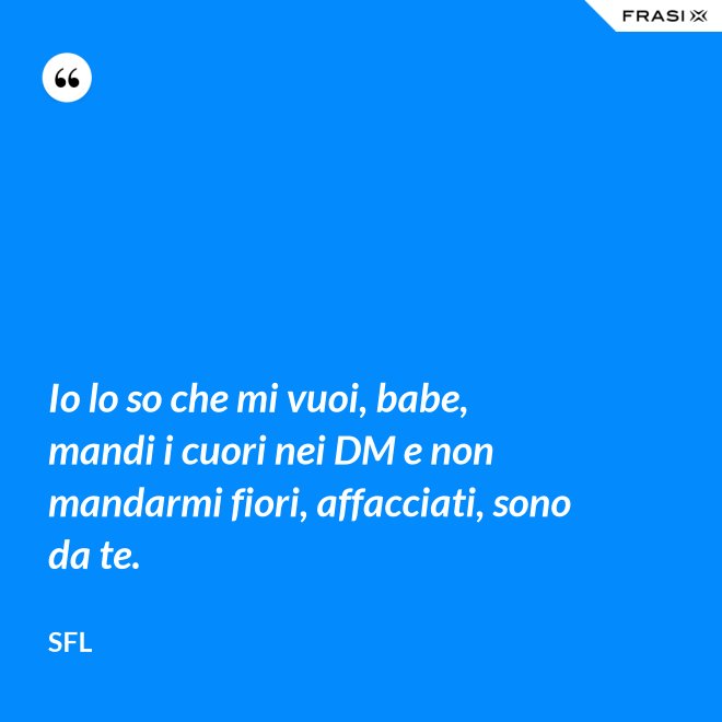 Io lo so che mi vuoi, babe, mandi i cuori nei DM e non mandarmi fiori, affacciati, sono da te. - SFL