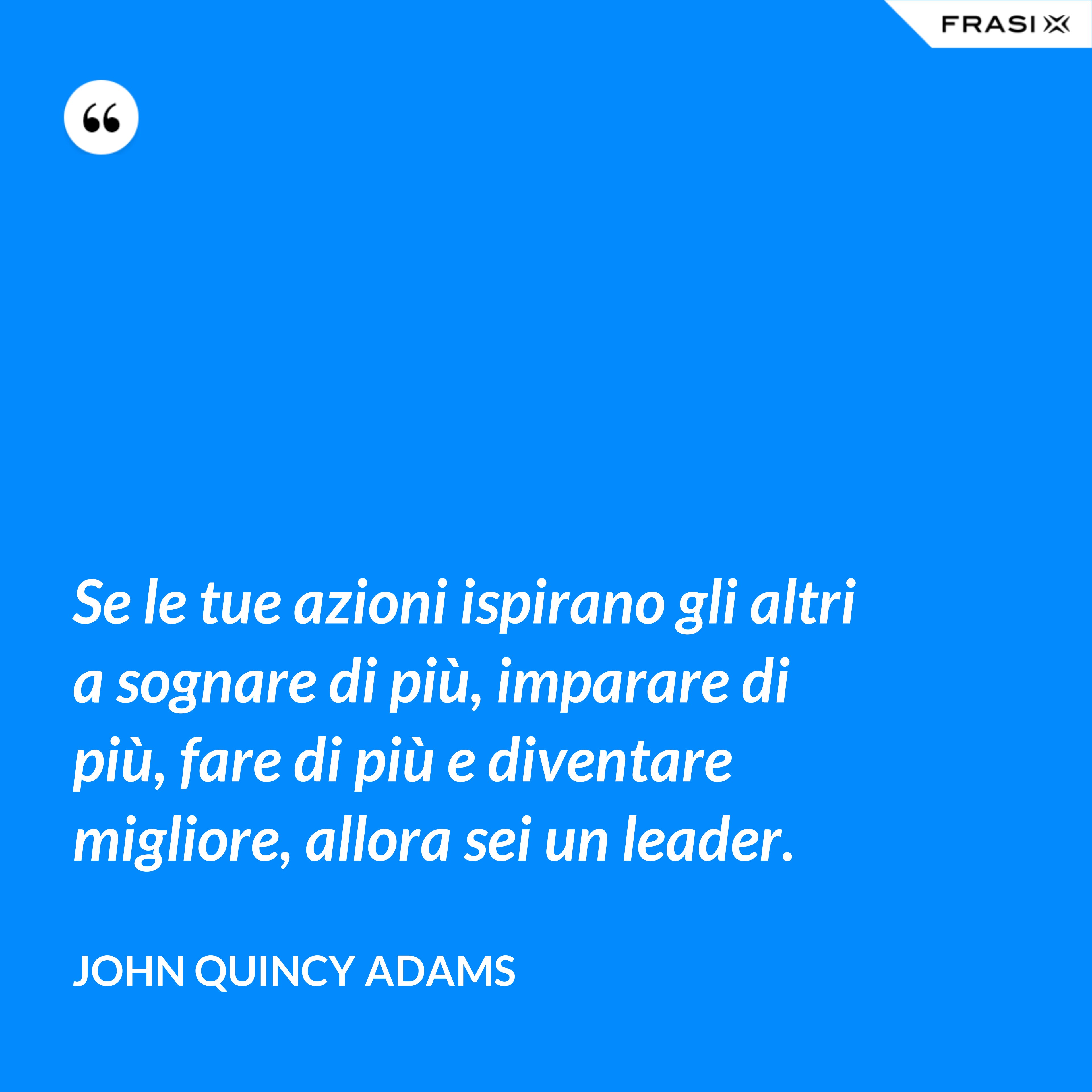 Se le tue azioni ispirano gli altri a sognare di più, imparare di più, fare di più e diventare migliore, allora sei un leader. - John Quincy Adams