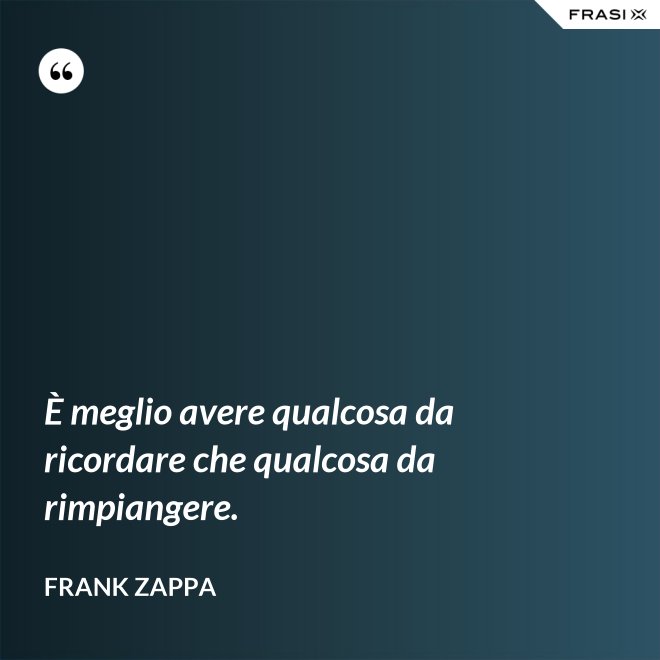 È meglio avere qualcosa da ricordare che qualcosa da rimpiangere. - Frank Zappa