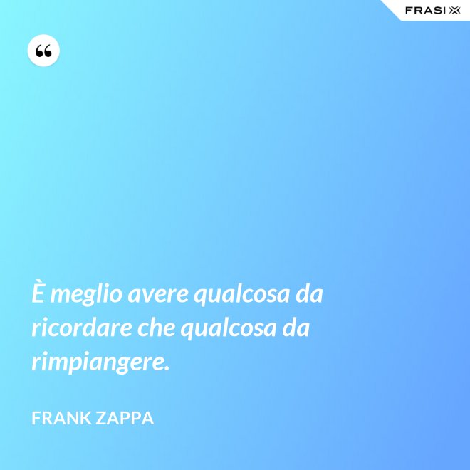 È meglio avere qualcosa da ricordare che qualcosa da rimpiangere. - Frank Zappa