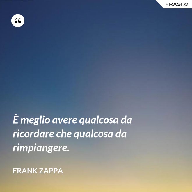 È meglio avere qualcosa da ricordare che qualcosa da rimpiangere. - Frank Zappa
