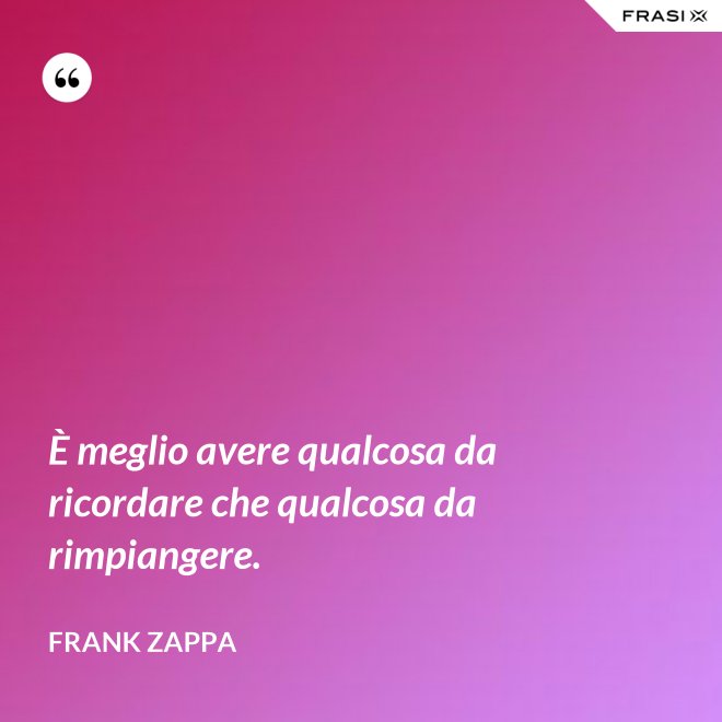 È meglio avere qualcosa da ricordare che qualcosa da rimpiangere. - Frank Zappa