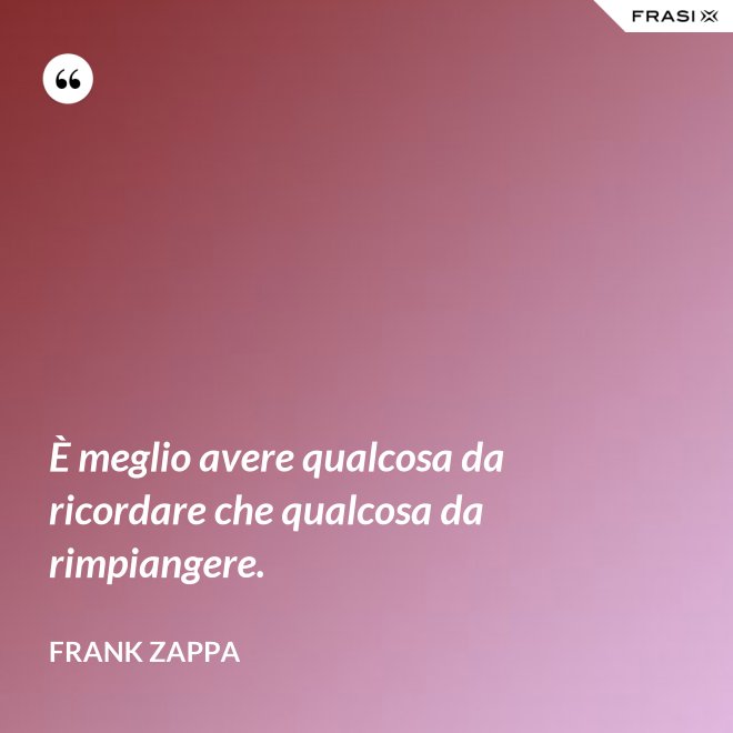 È meglio avere qualcosa da ricordare che qualcosa da rimpiangere. - Frank Zappa