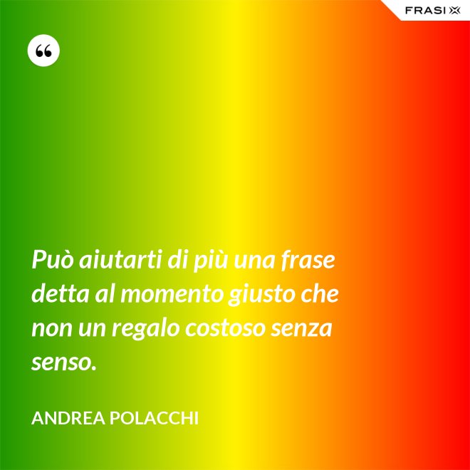 Può aiutarti di più una frase detta al momento giusto che non un regalo costoso senza senso. - Andrea Polacchi