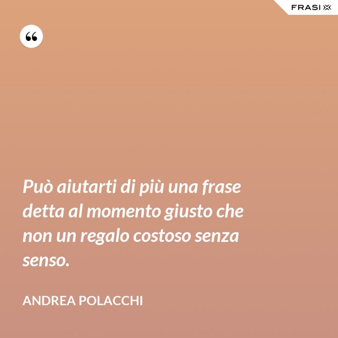 Può aiutarti di più una frase detta al momento giusto che non un regalo costoso senza senso. - Andrea Polacchi