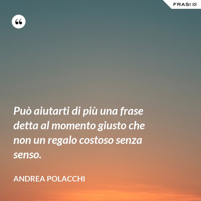 Può aiutarti di più una frase detta al momento giusto che non un regalo costoso senza senso. - Andrea Polacchi