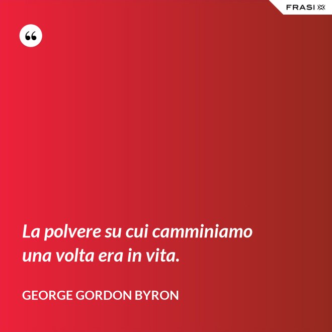 La polvere su cui camminiamo una volta era in vita. - George Gordon Byron