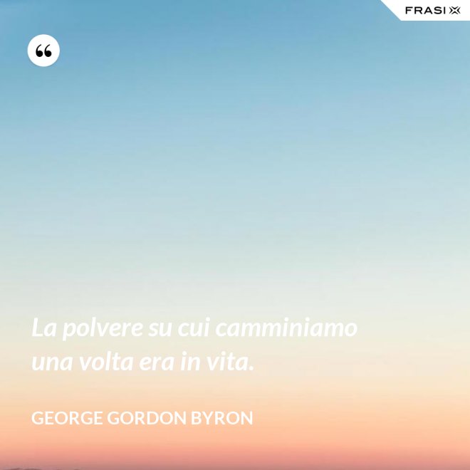 La polvere su cui camminiamo una volta era in vita. - George Gordon Byron