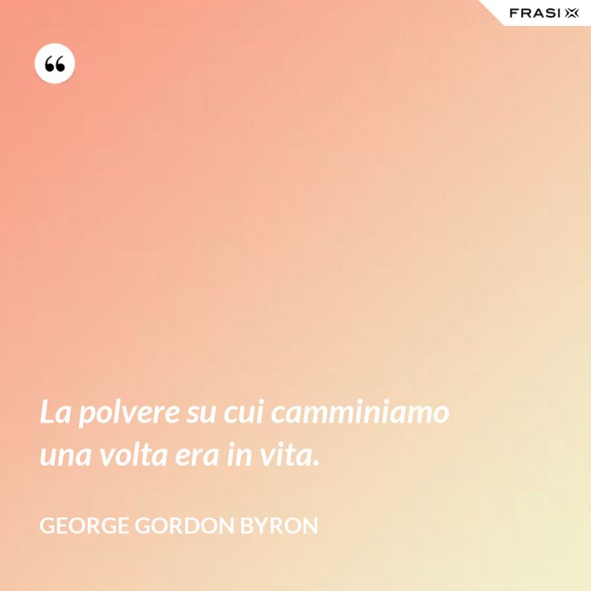 La polvere su cui camminiamo una volta era in vita. - George Gordon Byron