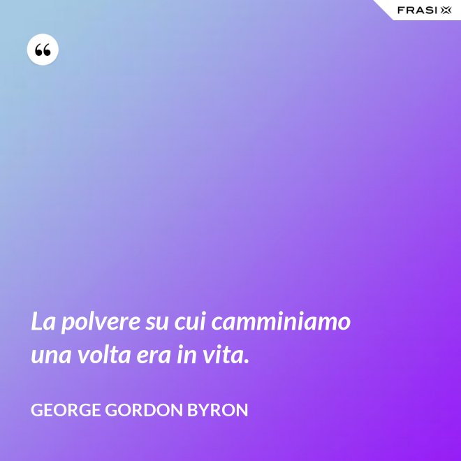 La polvere su cui camminiamo una volta era in vita. - George Gordon Byron